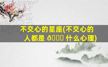 不交心的星座(不交心的人都是 🐘 什么心理)